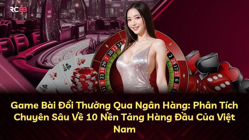 Game Bài Đổi Thưởng Qua Ngân Hàng: Phân Tích Chuyên Sâu Về 10 Nền Tảng Hàng Đầu Của Việt Nam