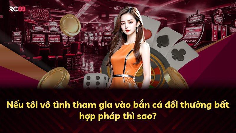 Nếu tôi vô tình tham gia vào bắn cá đổi thưởng bất hợp pháp thì sao?