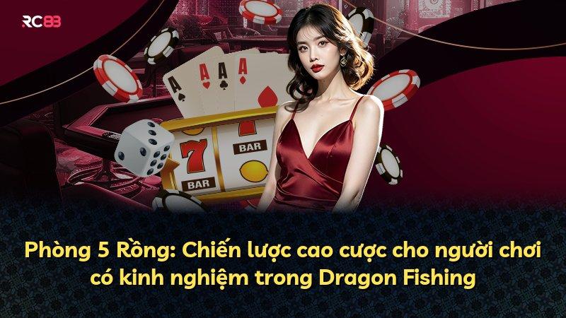 Phòng 5 Rồng: Chiến lược cao cược cho người chơi có kinh nghiệm trong Dragon Fishing